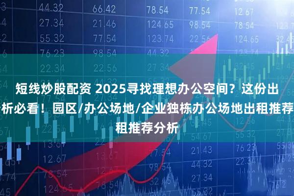 短线炒股配资 2025寻找理想办公空间？这份出售分析必看！园区/办公场地/企业独栋办公场地出租推荐分析