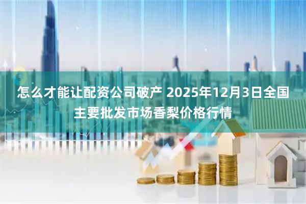 怎么才能让配资公司破产 2025年12月3日全国主要批发市场香梨价格行情