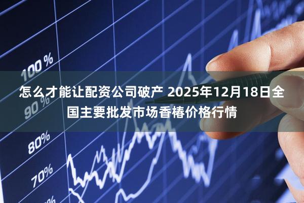 怎么才能让配资公司破产 2025年12月18日全国主要批发市场香椿价格行情