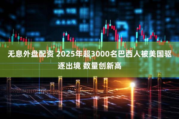 无息外盘配资 2025年超3000名巴西人被美国驱逐出境 数量创新高