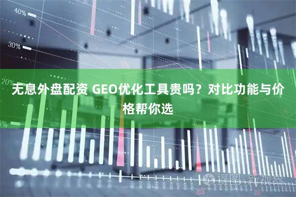 无息外盘配资 GEO优化工具贵吗？对比功能与价格帮你选