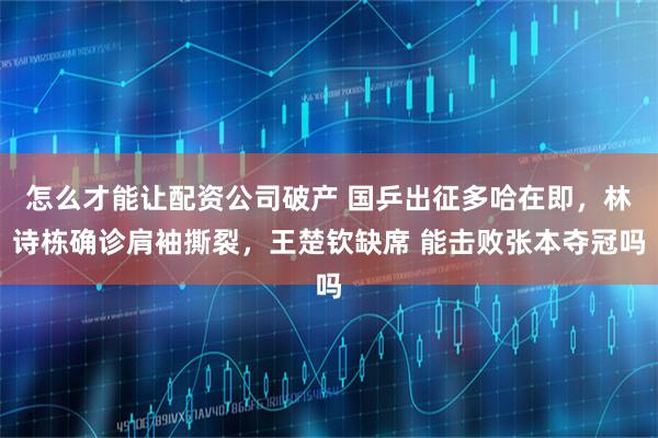 怎么才能让配资公司破产 国乒出征多哈在即，林诗栋确诊肩袖撕裂，王楚钦缺席 能击败张本夺冠吗