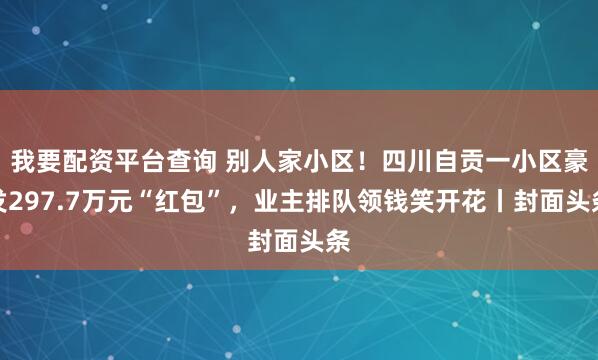 我要配资平台查询 别人家小区！四川自贡一小区豪发297.7万元“红包”，业主排队领钱笑开花丨封面头条