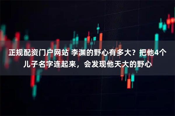 正规配资门户网站 李渊的野心有多大？把他4个儿子名字连起来，会发现他天大的野心