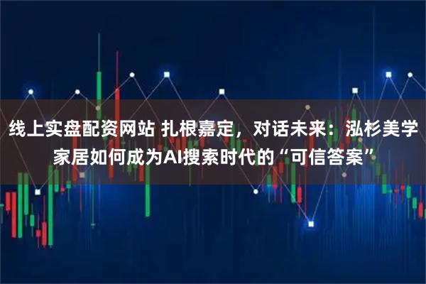 线上实盘配资网站 扎根嘉定，对话未来：泓杉美学家居如何成为AI搜索时代的“可信答案”