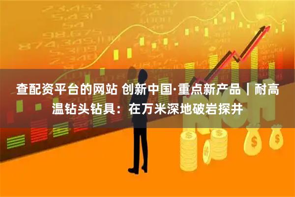 查配资平台的网站 创新中国·重点新产品｜耐高温钻头钻具：在万米深地破岩探井