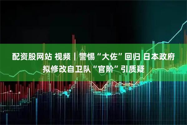 配资股网站 视频｜警惕“大佐”回归 日本政府拟修改自卫队“官阶”引质疑