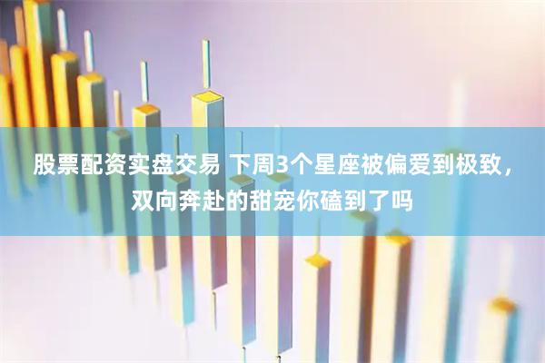 股票配资实盘交易 下周3个星座被偏爱到极致，双向奔赴的甜宠你磕到了吗