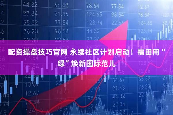 配资操盘技巧官网 永续社区计划启动！福田用“绿”焕新国际范儿