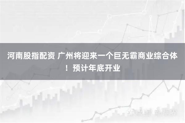 河南股指配资 广州将迎来一个巨无霸商业综合体！预计年底开业
