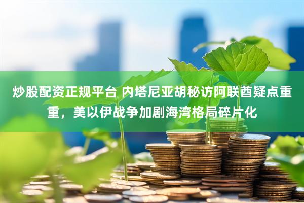 炒股配资正规平台 内塔尼亚胡秘访阿联酋疑点重重，美以伊战争加剧海湾格局碎片化